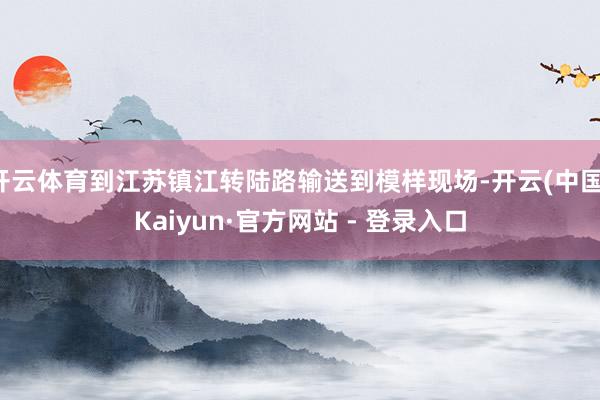 开云体育到江苏镇江转陆路输送到模样现场-开云(中国)Kaiyun·官方网站 - 登录入口