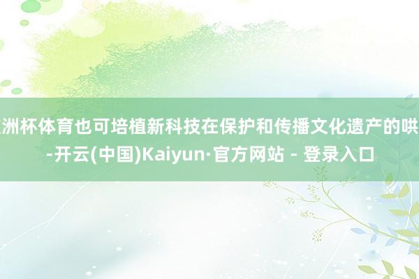 欧洲杯体育也可培植新科技在保护和传播文化遗产的哄骗-开云(中国)Kaiyun·官方网站 - 登录入口
