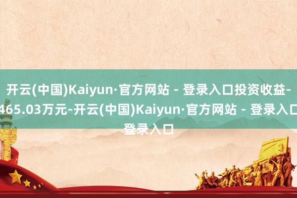 开云(中国)Kaiyun·官方网站 - 登录入口投资收益-465.03万元-开云(中国)Kaiyun·官方网站 - 登录入口