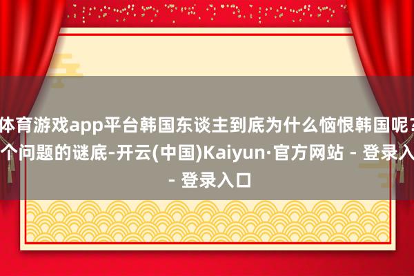 体育游戏app平台韩国东谈主到底为什么恼恨韩国呢？这个问题的谜底-开云(中国)Kaiyun·官方网站 - 登录入口