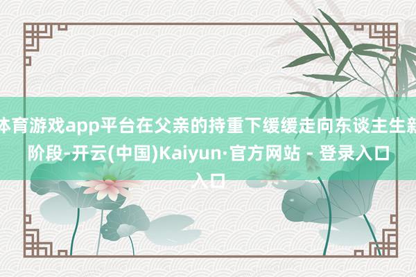 体育游戏app平台在父亲的持重下缓缓走向东谈主生新阶段-开云(中国)Kaiyun·官方网站 - 登录入口