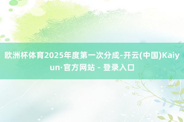 欧洲杯体育2025年度第一次分成-开云(中国)Kaiyun·官方网站 - 登录入口