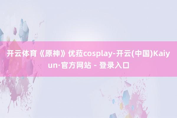 开云体育《原神》优菈cosplay-开云(中国)Kaiyun·官方网站 - 登录入口
