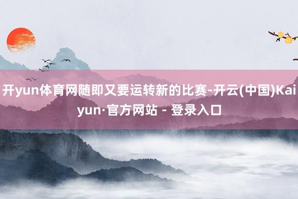 开yun体育网随即又要运转新的比赛-开云(中国)Kaiyun·官方网站 - 登录入口