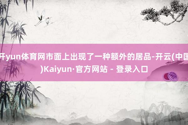开yun体育网市面上出现了一种额外的居品-开云(中国)Kaiyun·官方网站 - 登录入口