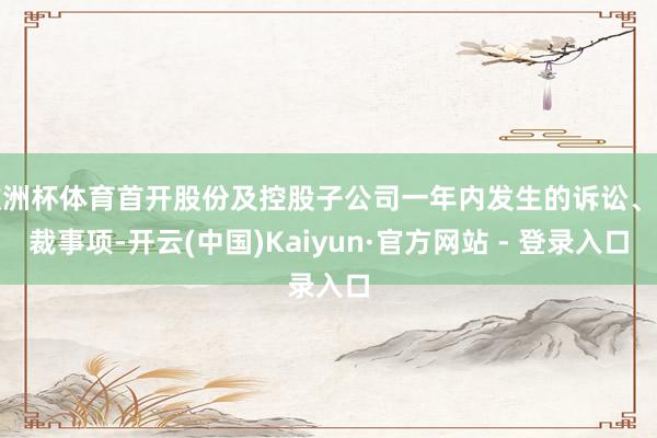 欧洲杯体育首开股份及控股子公司一年内发生的诉讼、仲裁事项-开云(中国)Kaiyun·官方网站 - 登录入口