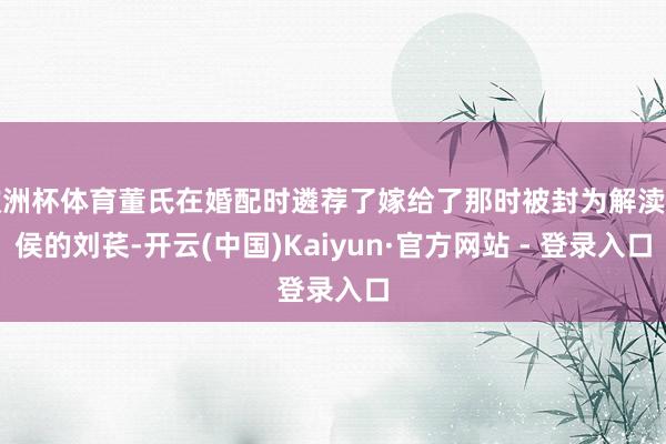 欧洲杯体育董氏在婚配时遴荐了嫁给了那时被封为解渎亭侯的刘苌-开云(中国)Kaiyun·官方网站 - 登录入口