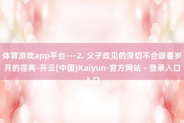 体育游戏app平台---2. 父子政见的深切不合跟着岁月的荏苒-开云(中国)Kaiyun·官方网站 - 登录入口