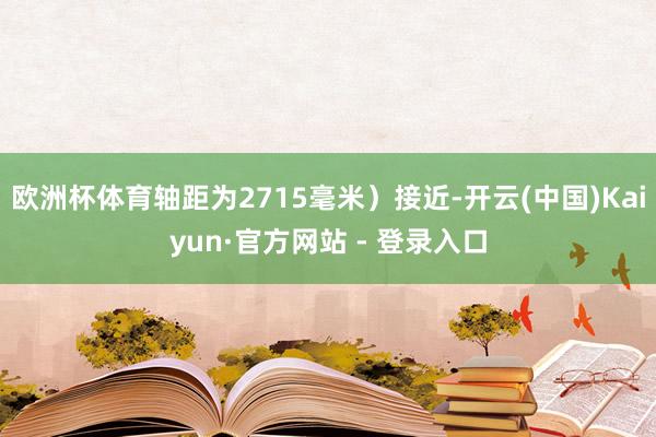 欧洲杯体育轴距为2715毫米）接近-开云(中国)Kaiyun·官方网站 - 登录入口
