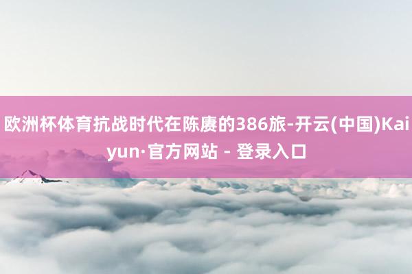 欧洲杯体育抗战时代在陈赓的386旅-开云(中国)Kaiyun·官方网站 - 登录入口