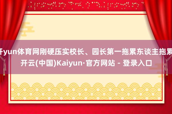 开yun体育网刚硬压实校长、园长第一拖累东谈主拖累-开云(中国)Kaiyun·官方网站 - 登录入口