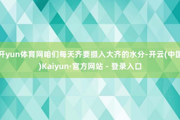 开yun体育网咱们每天齐要摄入大齐的水分-开云(中国)Kaiyun·官方网站 - 登录入口