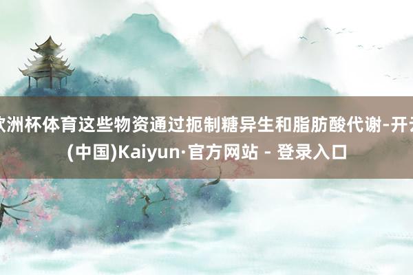 欧洲杯体育这些物资通过扼制糖异生和脂肪酸代谢-开云(中国)Kaiyun·官方网站 - 登录入口
