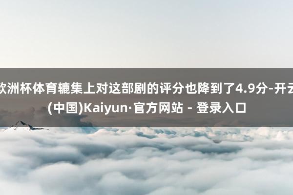 欧洲杯体育辘集上对这部剧的评分也降到了4.9分-开云(中国)Kaiyun·官方网站 - 登录入口