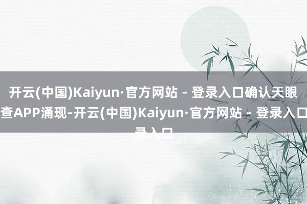 开云(中国)Kaiyun·官方网站 - 登录入口确认天眼查APP涌现-开云(中国)Kaiyun·官方网站 - 登录入口
