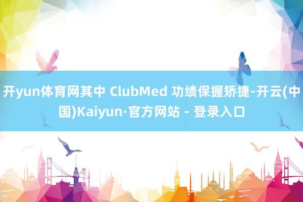 开yun体育网其中 ClubMed 功绩保握矫捷-开云(中国)Kaiyun·官方网站 - 登录入口