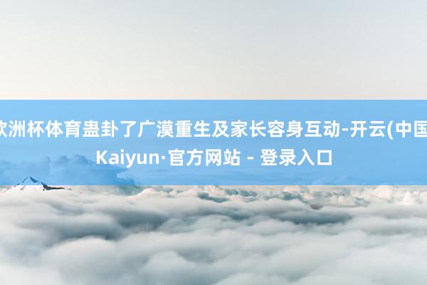 欧洲杯体育蛊卦了广漠重生及家长容身互动-开云(中国)Kaiyun·官方网站 - 登录入口
