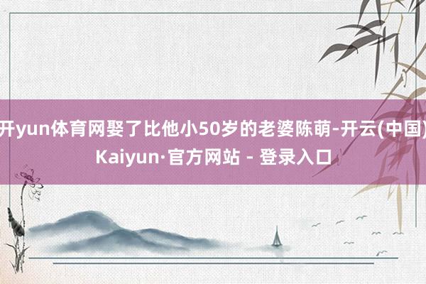 开yun体育网娶了比他小50岁的老婆陈萌-开云(中国)Kaiyun·官方网站 - 登录入口