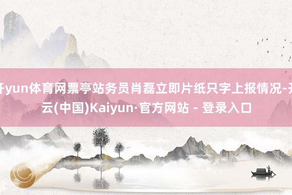 开yun体育网票亭站务员肖磊立即片纸只字上报情况-开云(中国)Kaiyun·官方网站 - 登录入口
