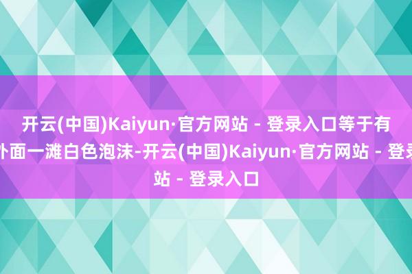 开云(中国)Kaiyun·官方网站 - 登录入口等于有个洞外面一滩白色泡沫-开云(中国)Kaiyun·官方网站 - 登录入口