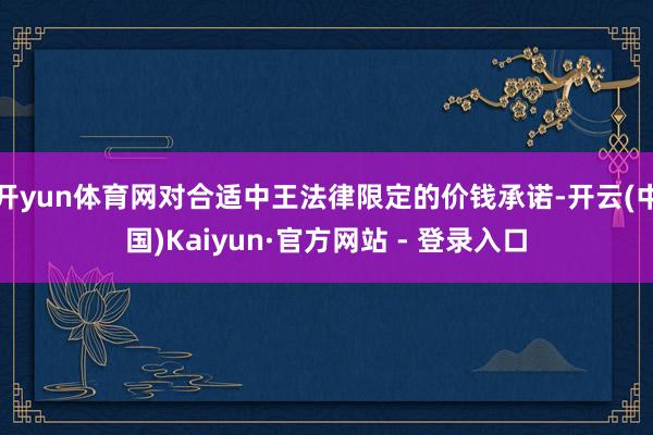 开yun体育网对合适中王法律限定的价钱承诺-开云(中国)Kaiyun·官方网站 - 登录入口