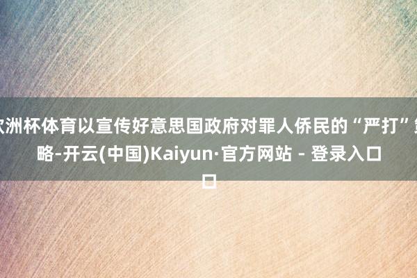 欧洲杯体育以宣传好意思国政府对罪人侨民的“严打”策略-开云(中国)Kaiyun·官方网站 - 登录入口