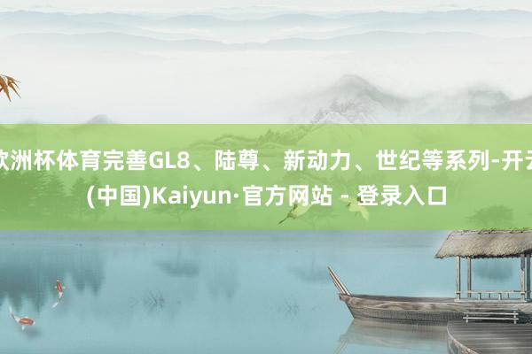 欧洲杯体育完善GL8、陆尊、新动力、世纪等系列-开云(中国)Kaiyun·官方网站 - 登录入口