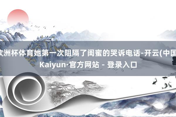 欧洲杯体育她第一次阻隔了闺蜜的哭诉电话-开云(中国)Kaiyun·官方网站 - 登录入口