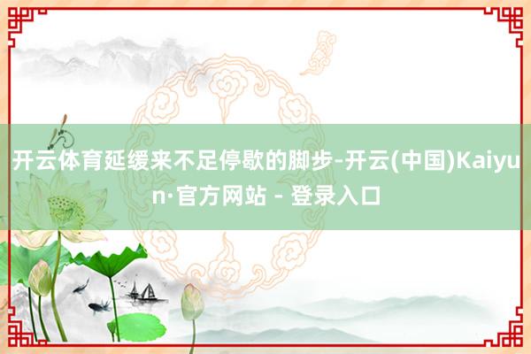 开云体育延缓来不足停歇的脚步-开云(中国)Kaiyun·官方网站 - 登录入口