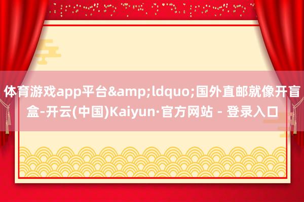 体育游戏app平台&ldquo;国外直邮就像开盲盒-开云(中国)Kaiyun·官方网站 - 登录入口