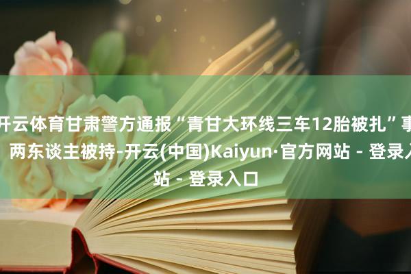 开云体育甘肃警方通报“青甘大环线三车12胎被扎”事件：两东谈主被持-开云(中国)Kaiyun·官方网站 - 登录入口