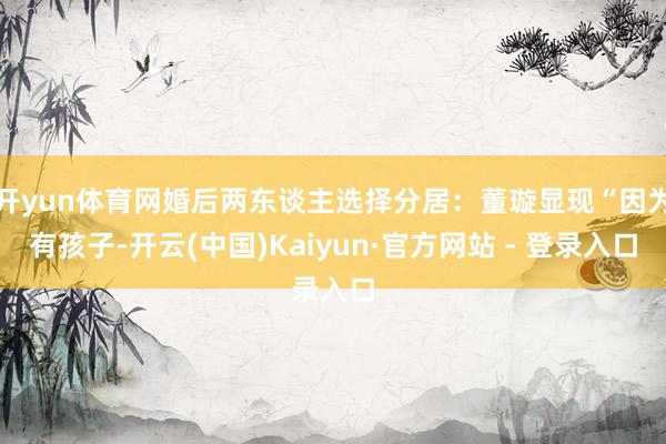 开yun体育网婚后两东谈主选择分居：董璇显现“因为有孩子-开云(中国)Kaiyun·官方网站 - 登录入口