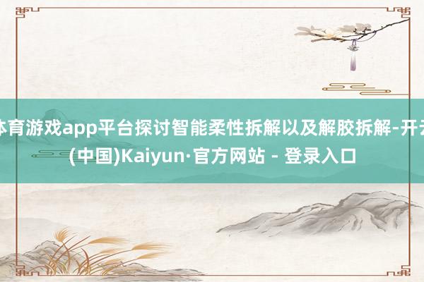 体育游戏app平台探讨智能柔性拆解以及解胶拆解-开云(中国)Kaiyun·官方网站 - 登录入口