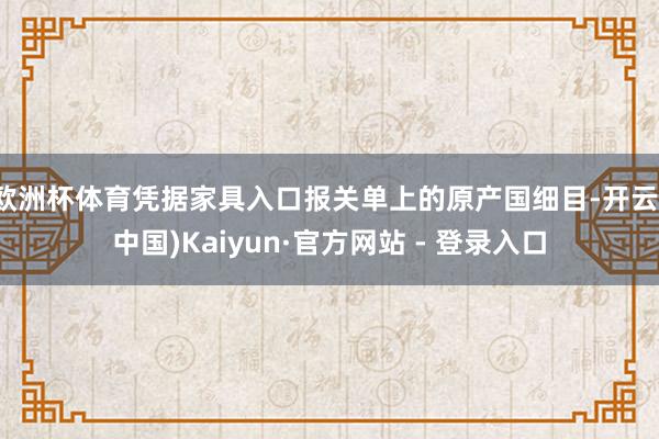 欧洲杯体育凭据家具入口报关单上的原产国细目-开云(中国)Kaiyun·官方网站 - 登录入口