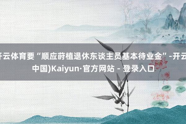 开云体育要“顺应莳植退休东谈主员基本待业金”-开云(中国)Kaiyun·官方网站 - 登录入口