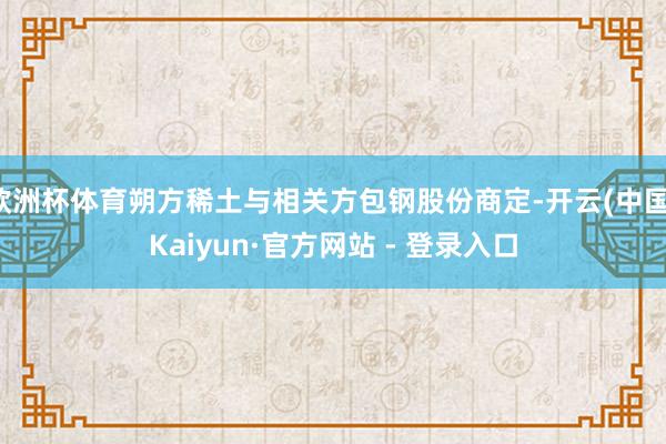 欧洲杯体育朔方稀土与相关方包钢股份商定-开云(中国)Kaiyun·官方网站 - 登录入口