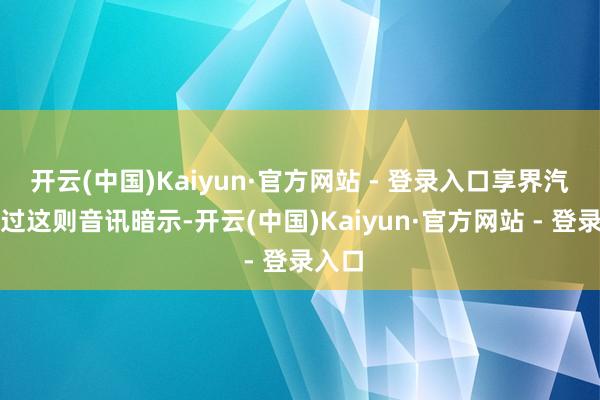 开云(中国)Kaiyun·官方网站 - 登录入口享界汽车通过这则音讯暗示-开云(中国)Kaiyun·官方网站 - 登录入口