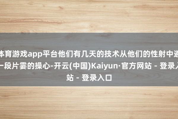 体育游戏app平台他们有几天的技术从他们的性射中遴荐一段片霎的操心-开云(中国)Kaiyun·官方网站 - 登录入口