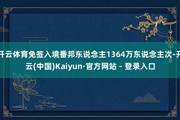开云体育免签入境番邦东说念主1364万东说念主次-开云(中国)Kaiyun·官方网站 - 登录入口