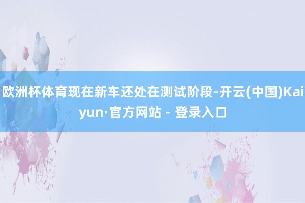 欧洲杯体育现在新车还处在测试阶段-开云(中国)Kaiyun·官方网站 - 登录入口