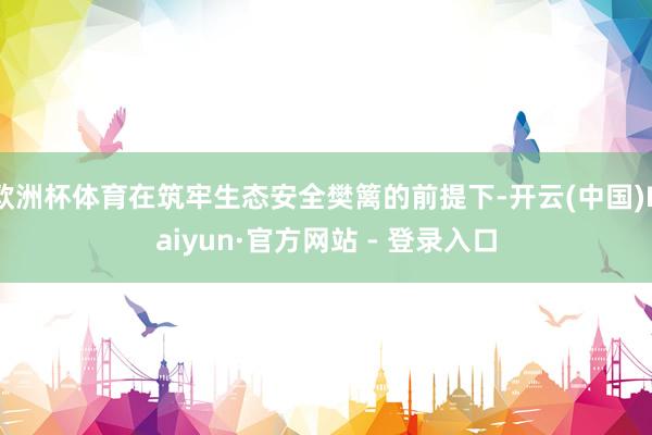 欧洲杯体育在筑牢生态安全樊篱的前提下-开云(中国)Kaiyun·官方网站 - 登录入口