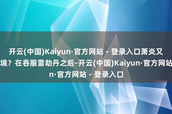 开云(中国)Kaiyun·官方网站 - 登录入口萧炎又达到什么意境？在吞服雷劫丹之后-开云(中国)Kaiyun·官方网站 - 登录入口