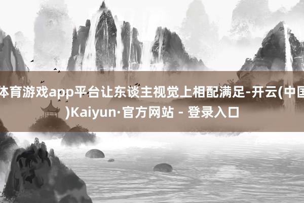 体育游戏app平台让东谈主视觉上相配满足-开云(中国)Kaiyun·官方网站 - 登录入口