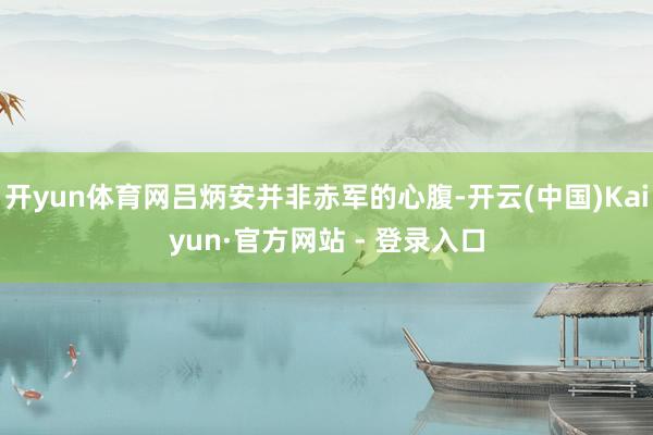 开yun体育网吕炳安并非赤军的心腹-开云(中国)Kaiyun·官方网站 - 登录入口