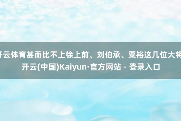 开云体育甚而比不上徐上前、刘伯承、粟裕这几位大将-开云(中国)Kaiyun·官方网站 - 登录入口
