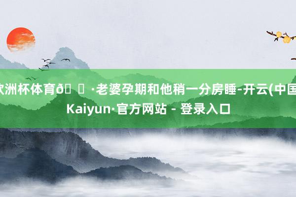 欧洲杯体育🌷老婆孕期和他稍一分房睡-开云(中国)Kaiyun·官方网站 - 登录入口