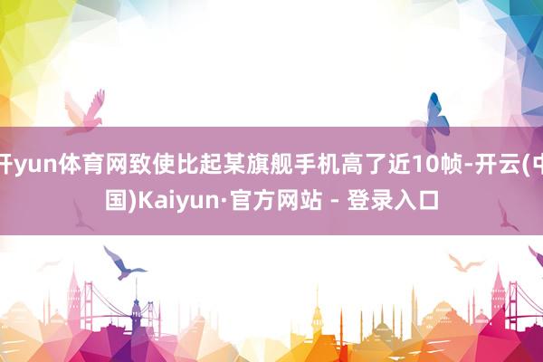 开yun体育网致使比起某旗舰手机高了近10帧-开云(中国)Kaiyun·官方网站 - 登录入口