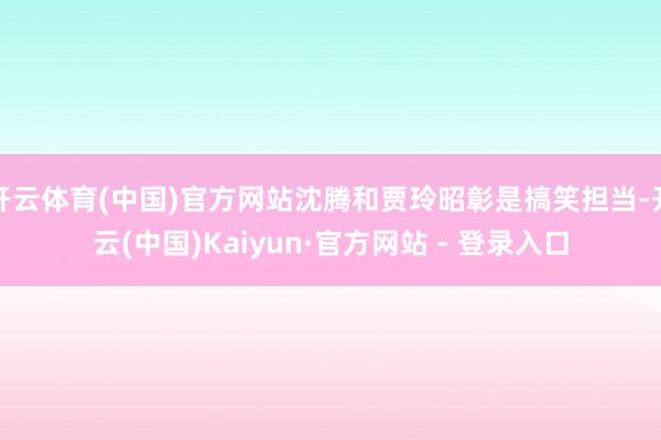 开云体育(中国)官方网站沈腾和贾玲昭彰是搞笑担当-开云(中国)Kaiyun·官方网站 - 登录入口