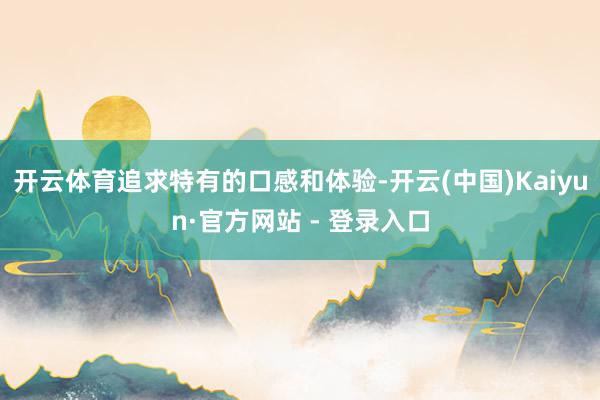 开云体育追求特有的口感和体验-开云(中国)Kaiyun·官方网站 - 登录入口