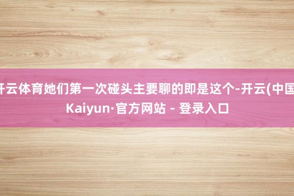 开云体育她们第一次碰头主要聊的即是这个-开云(中国)Kaiyun·官方网站 - 登录入口